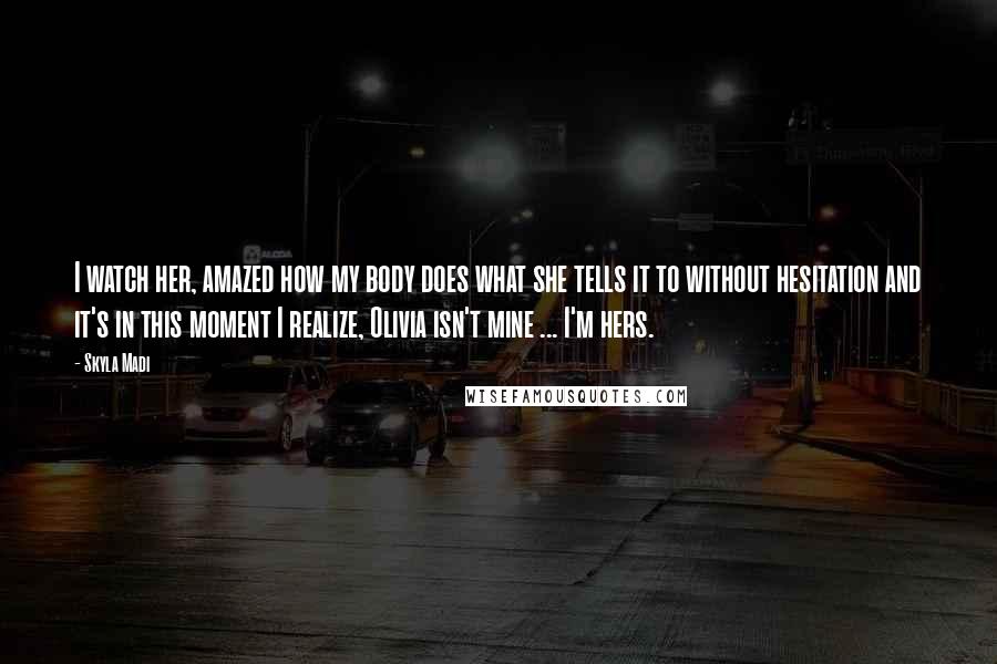 Skyla Madi Quotes: I watch her, amazed how my body does what she tells it to without hesitation and it's in this moment I realize, Olivia isn't mine ... I'm hers.