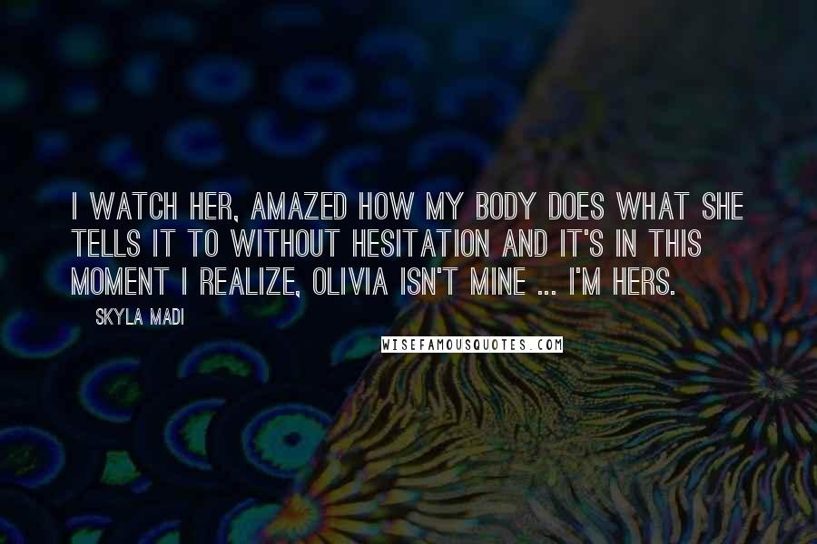 Skyla Madi Quotes: I watch her, amazed how my body does what she tells it to without hesitation and it's in this moment I realize, Olivia isn't mine ... I'm hers.