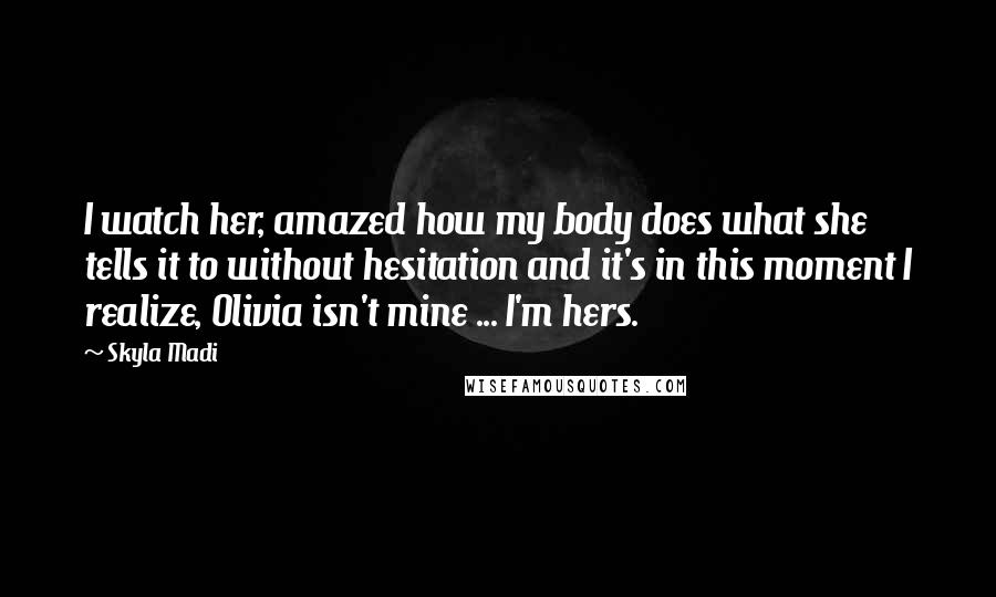 Skyla Madi Quotes: I watch her, amazed how my body does what she tells it to without hesitation and it's in this moment I realize, Olivia isn't mine ... I'm hers.