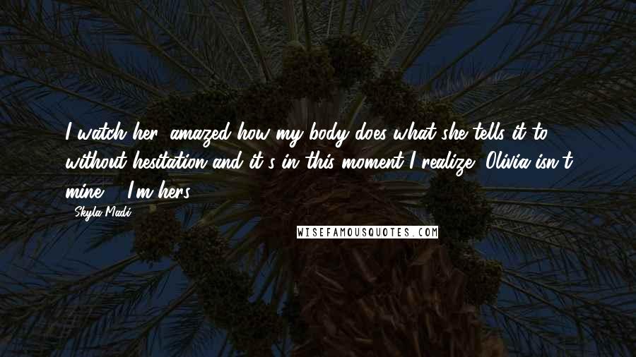 Skyla Madi Quotes: I watch her, amazed how my body does what she tells it to without hesitation and it's in this moment I realize, Olivia isn't mine ... I'm hers.