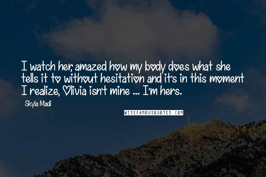 Skyla Madi Quotes: I watch her, amazed how my body does what she tells it to without hesitation and it's in this moment I realize, Olivia isn't mine ... I'm hers.