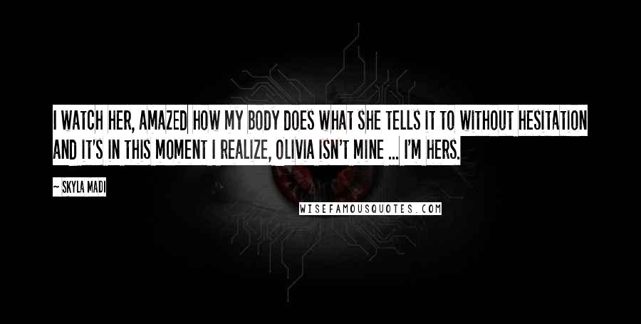 Skyla Madi Quotes: I watch her, amazed how my body does what she tells it to without hesitation and it's in this moment I realize, Olivia isn't mine ... I'm hers.