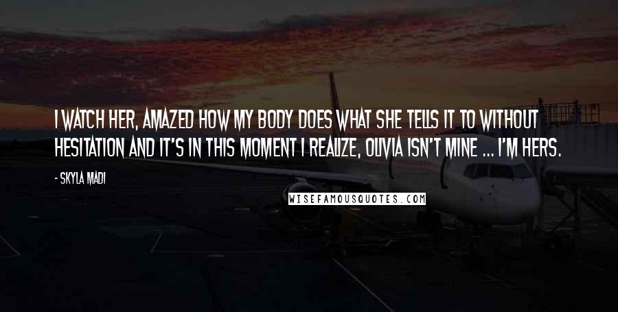 Skyla Madi Quotes: I watch her, amazed how my body does what she tells it to without hesitation and it's in this moment I realize, Olivia isn't mine ... I'm hers.