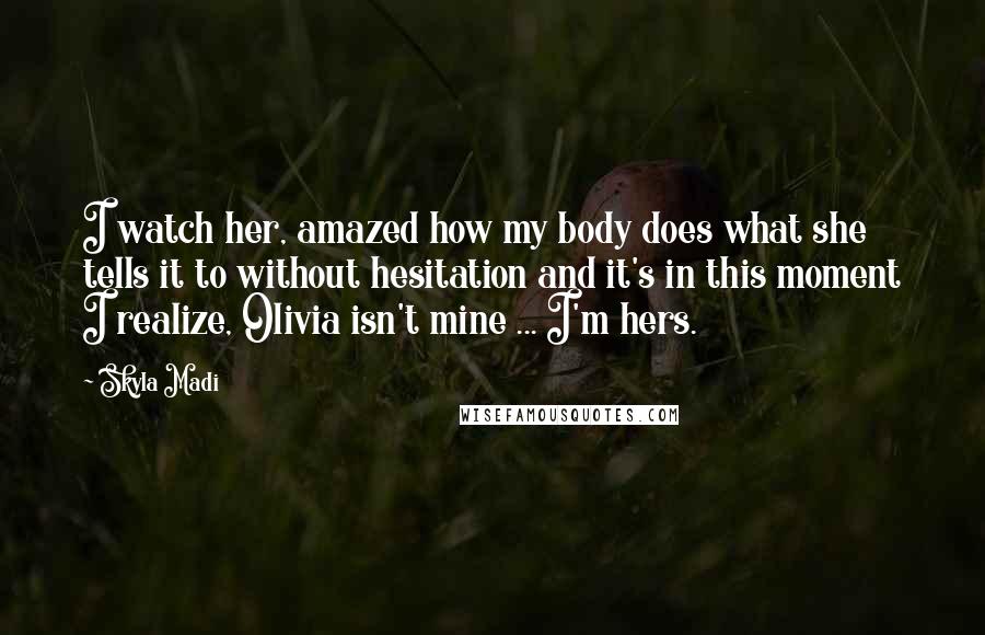 Skyla Madi Quotes: I watch her, amazed how my body does what she tells it to without hesitation and it's in this moment I realize, Olivia isn't mine ... I'm hers.