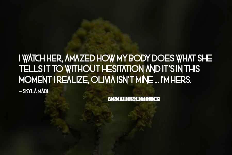 Skyla Madi Quotes: I watch her, amazed how my body does what she tells it to without hesitation and it's in this moment I realize, Olivia isn't mine ... I'm hers.