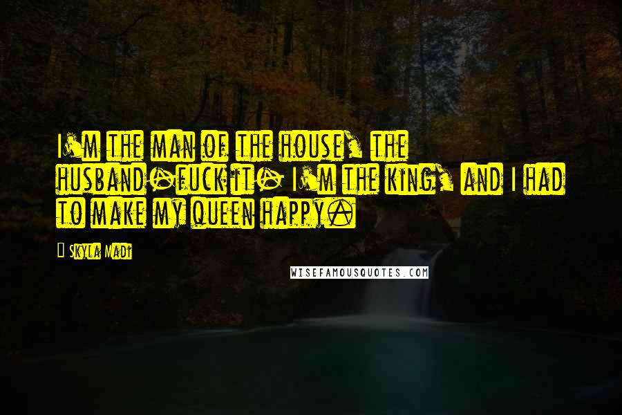 Skyla Madi Quotes: I'm the man of the house, the husband-fuck it- I'm the king, and I had to make my queen happy.