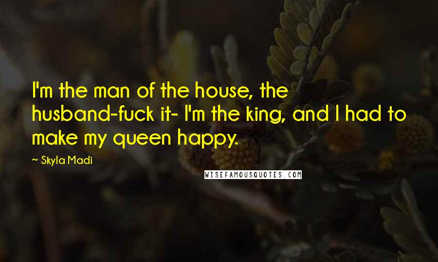 Skyla Madi Quotes: I'm the man of the house, the husband-fuck it- I'm the king, and I had to make my queen happy.