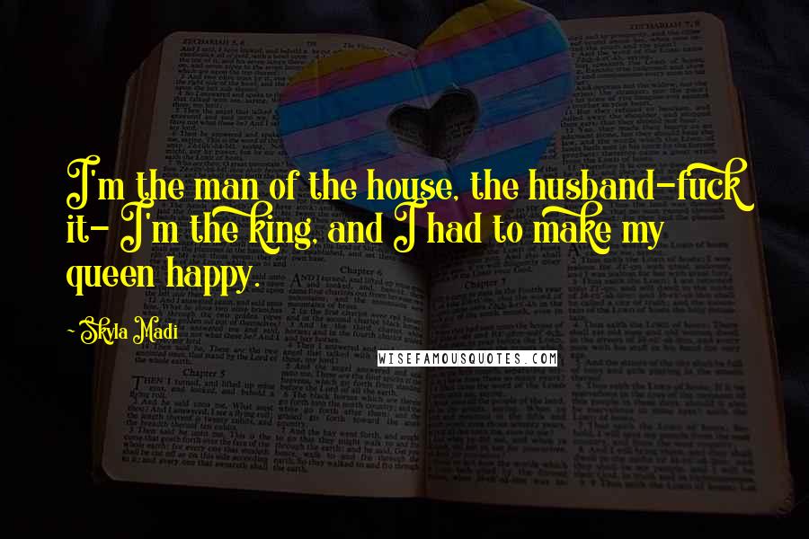 Skyla Madi Quotes: I'm the man of the house, the husband-fuck it- I'm the king, and I had to make my queen happy.