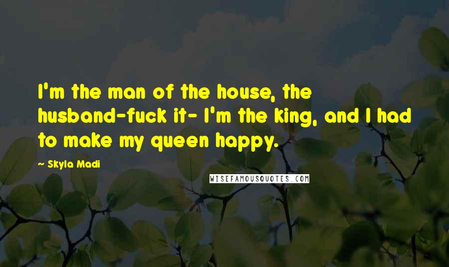 Skyla Madi Quotes: I'm the man of the house, the husband-fuck it- I'm the king, and I had to make my queen happy.