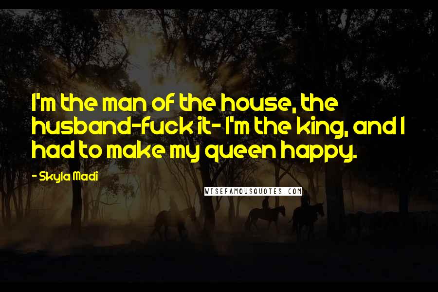 Skyla Madi Quotes: I'm the man of the house, the husband-fuck it- I'm the king, and I had to make my queen happy.