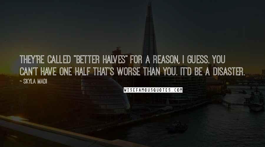 Skyla Madi Quotes: They're called "better halves" for a reason, I guess. You can't have one half that's worse than you. It'd be a disaster.