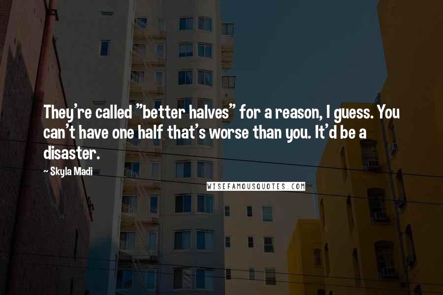 Skyla Madi Quotes: They're called "better halves" for a reason, I guess. You can't have one half that's worse than you. It'd be a disaster.