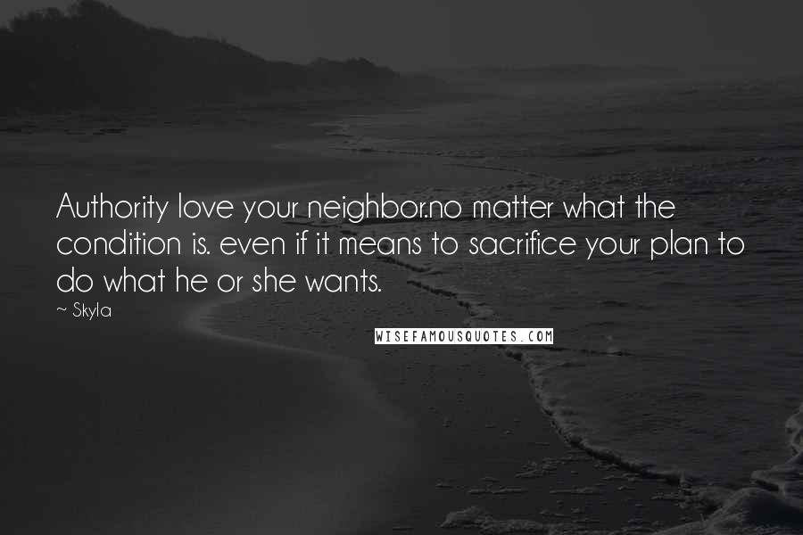 Skyla Quotes: Authority love your neighbor.no matter what the condition is. even if it means to sacrifice your plan to do what he or she wants.