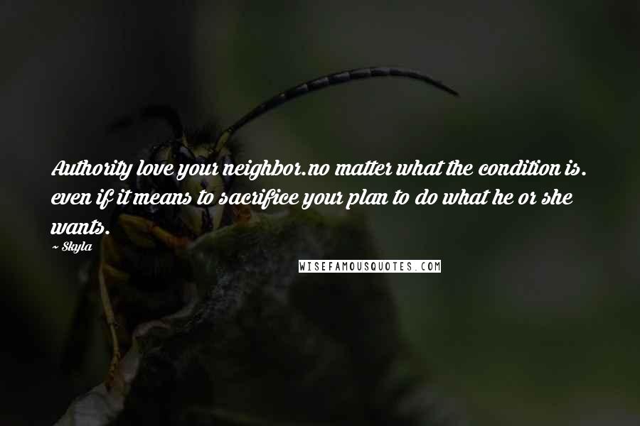 Skyla Quotes: Authority love your neighbor.no matter what the condition is. even if it means to sacrifice your plan to do what he or she wants.