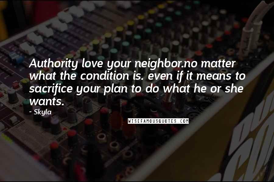 Skyla Quotes: Authority love your neighbor.no matter what the condition is. even if it means to sacrifice your plan to do what he or she wants.