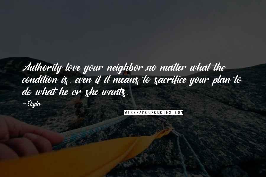 Skyla Quotes: Authority love your neighbor.no matter what the condition is. even if it means to sacrifice your plan to do what he or she wants.