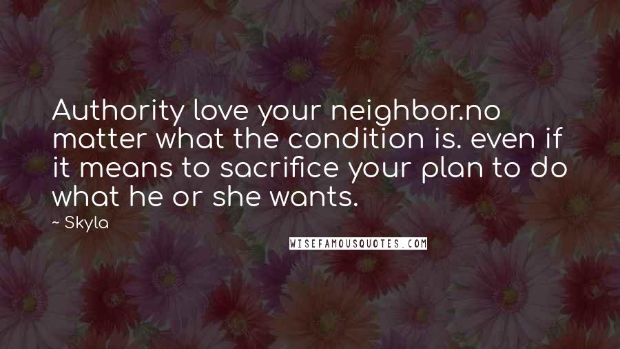 Skyla Quotes: Authority love your neighbor.no matter what the condition is. even if it means to sacrifice your plan to do what he or she wants.