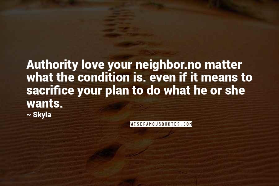 Skyla Quotes: Authority love your neighbor.no matter what the condition is. even if it means to sacrifice your plan to do what he or she wants.