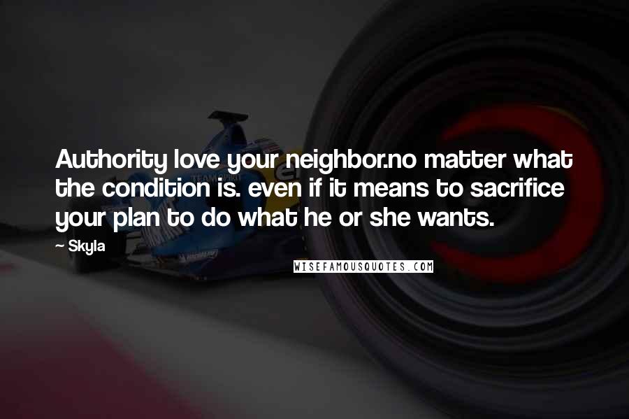 Skyla Quotes: Authority love your neighbor.no matter what the condition is. even if it means to sacrifice your plan to do what he or she wants.