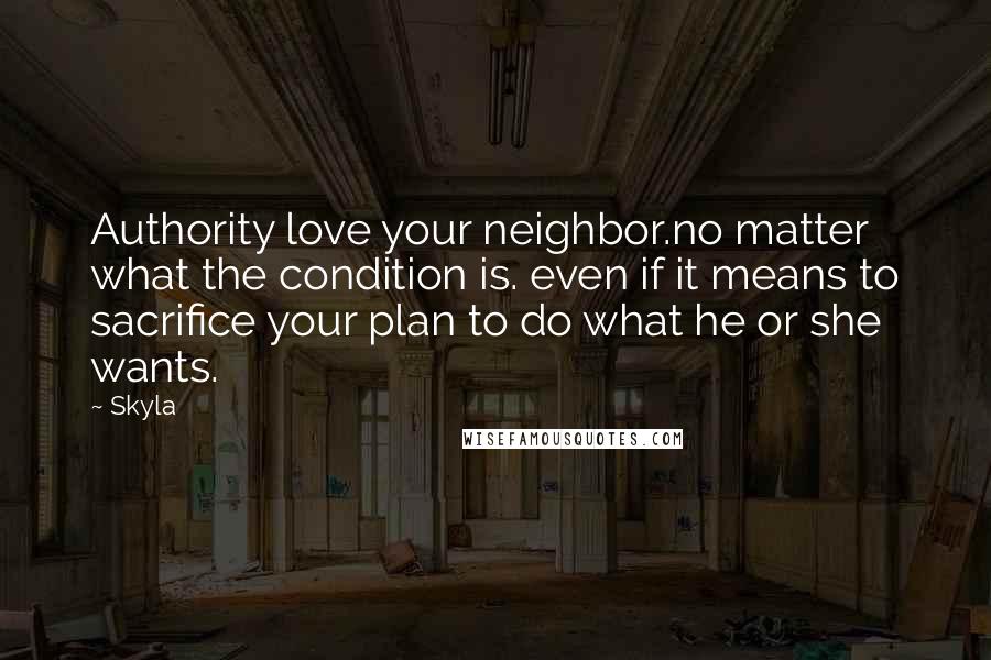 Skyla Quotes: Authority love your neighbor.no matter what the condition is. even if it means to sacrifice your plan to do what he or she wants.