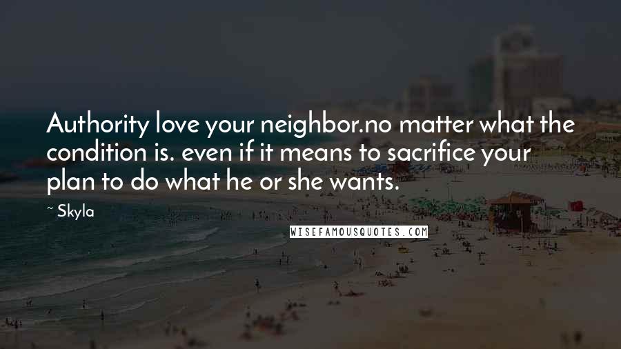 Skyla Quotes: Authority love your neighbor.no matter what the condition is. even if it means to sacrifice your plan to do what he or she wants.