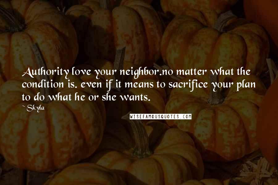 Skyla Quotes: Authority love your neighbor.no matter what the condition is. even if it means to sacrifice your plan to do what he or she wants.