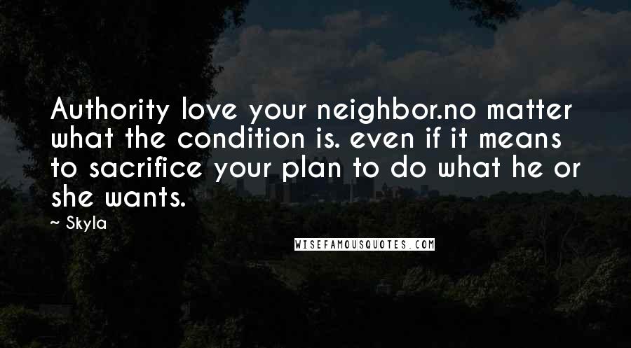 Skyla Quotes: Authority love your neighbor.no matter what the condition is. even if it means to sacrifice your plan to do what he or she wants.