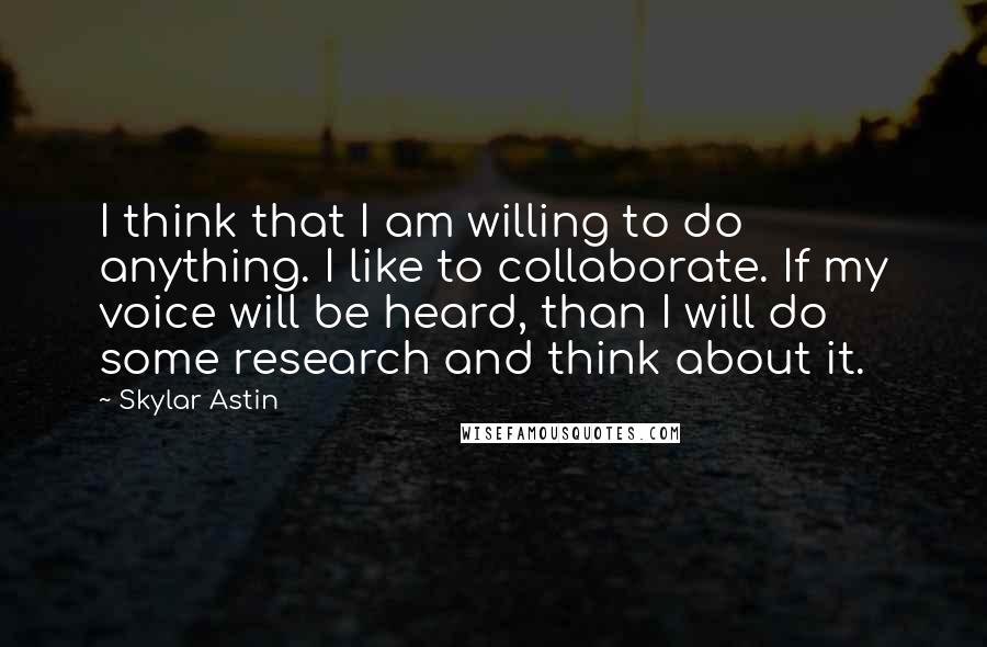 Skylar Astin Quotes: I think that I am willing to do anything. I like to collaborate. If my voice will be heard, than I will do some research and think about it.