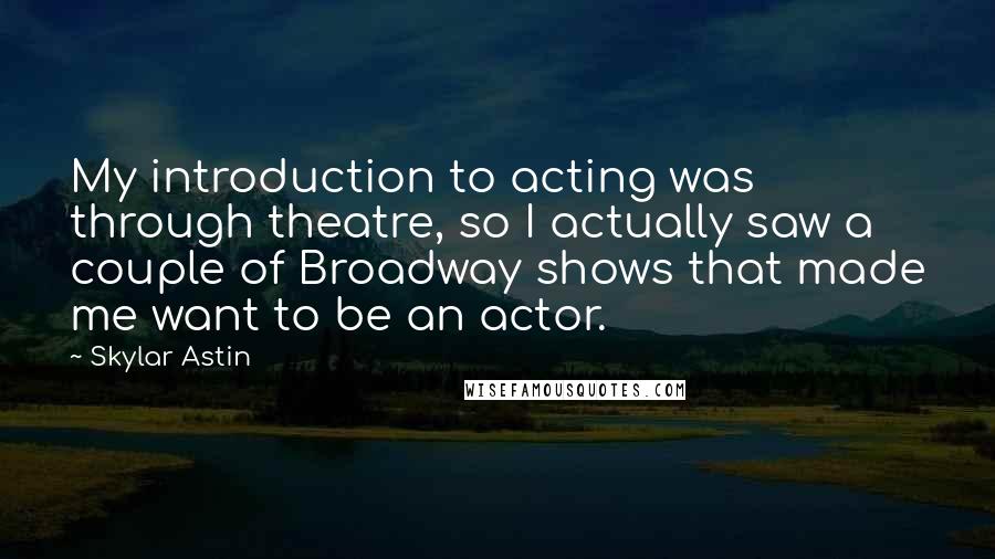 Skylar Astin Quotes: My introduction to acting was through theatre, so I actually saw a couple of Broadway shows that made me want to be an actor.