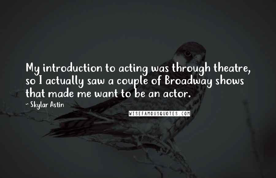 Skylar Astin Quotes: My introduction to acting was through theatre, so I actually saw a couple of Broadway shows that made me want to be an actor.