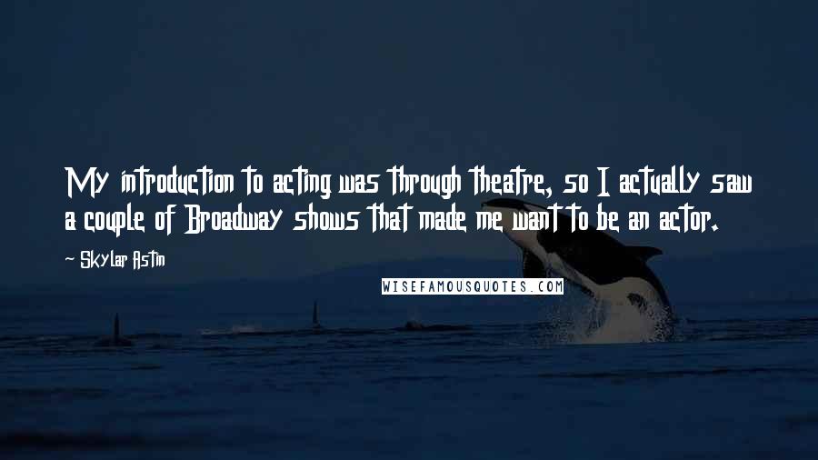 Skylar Astin Quotes: My introduction to acting was through theatre, so I actually saw a couple of Broadway shows that made me want to be an actor.