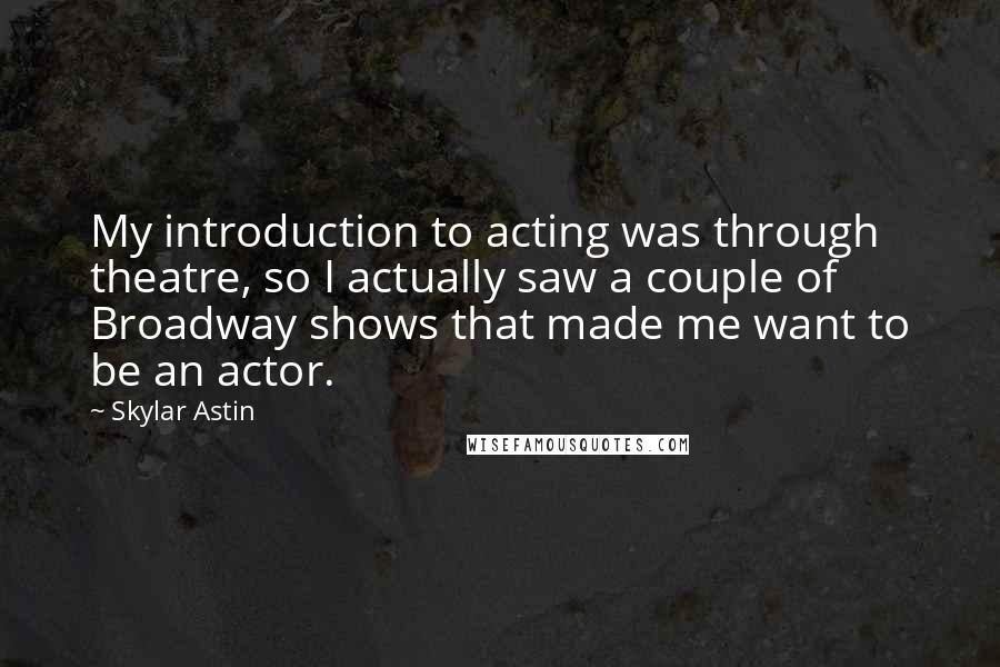 Skylar Astin Quotes: My introduction to acting was through theatre, so I actually saw a couple of Broadway shows that made me want to be an actor.