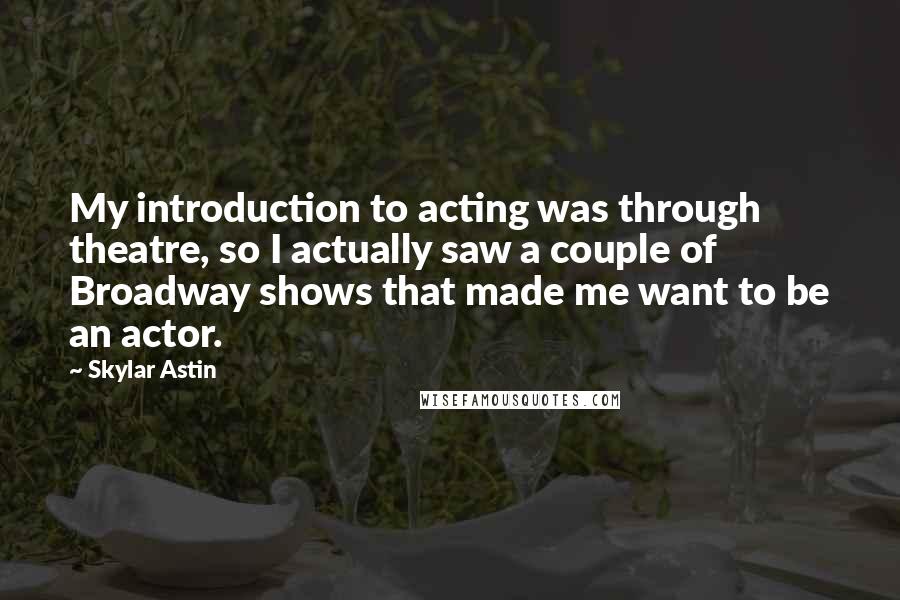 Skylar Astin Quotes: My introduction to acting was through theatre, so I actually saw a couple of Broadway shows that made me want to be an actor.