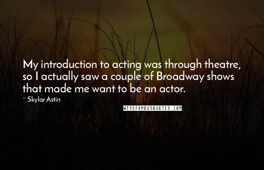 Skylar Astin Quotes: My introduction to acting was through theatre, so I actually saw a couple of Broadway shows that made me want to be an actor.