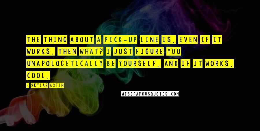 Skylar Astin Quotes: The thing about a pick-up line is, even if it works, then what? I just figure you unapologetically be yourself, and if it works, cool.