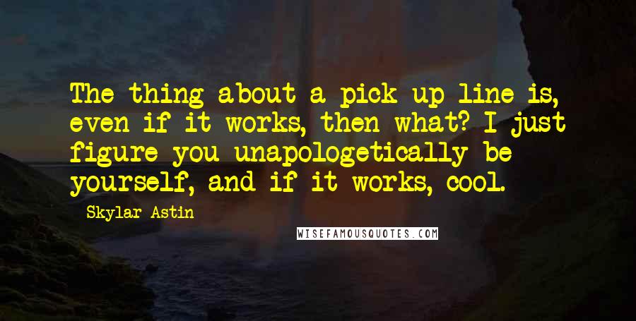 Skylar Astin Quotes: The thing about a pick-up line is, even if it works, then what? I just figure you unapologetically be yourself, and if it works, cool.