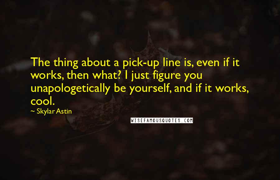 Skylar Astin Quotes: The thing about a pick-up line is, even if it works, then what? I just figure you unapologetically be yourself, and if it works, cool.