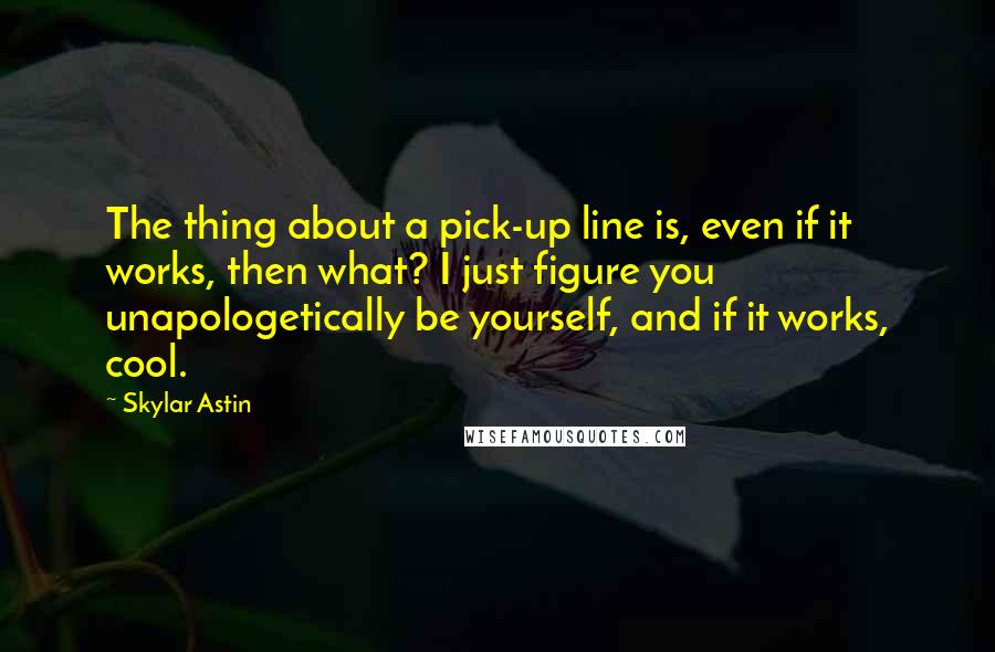 Skylar Astin Quotes: The thing about a pick-up line is, even if it works, then what? I just figure you unapologetically be yourself, and if it works, cool.