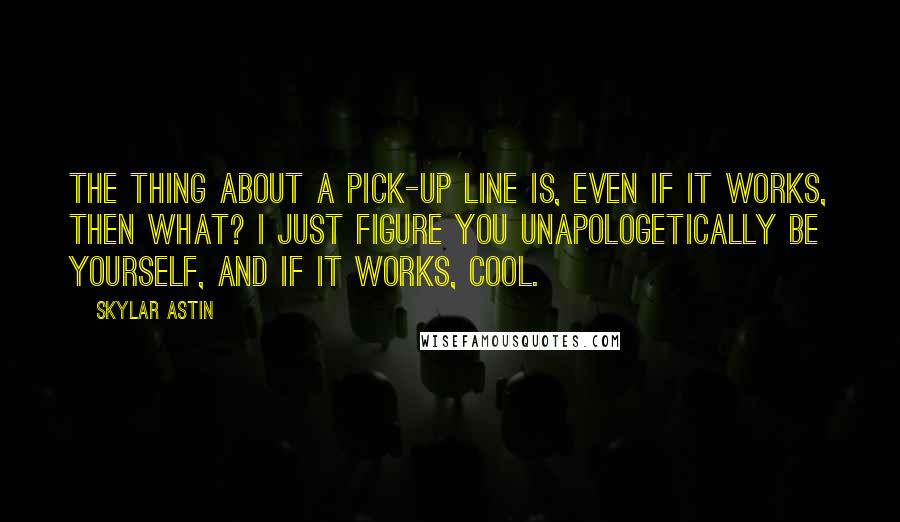 Skylar Astin Quotes: The thing about a pick-up line is, even if it works, then what? I just figure you unapologetically be yourself, and if it works, cool.