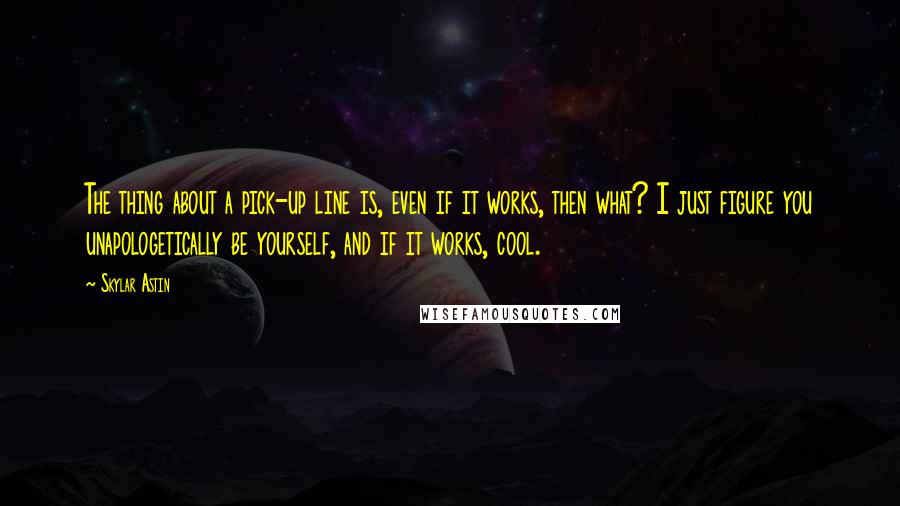 Skylar Astin Quotes: The thing about a pick-up line is, even if it works, then what? I just figure you unapologetically be yourself, and if it works, cool.