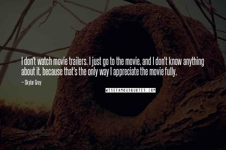 Skylar Grey Quotes: I don't watch movie trailers. I just go to the movie, and I don't know anything about it, because that's the only way I appreciate the movie fully.