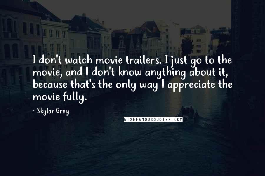 Skylar Grey Quotes: I don't watch movie trailers. I just go to the movie, and I don't know anything about it, because that's the only way I appreciate the movie fully.