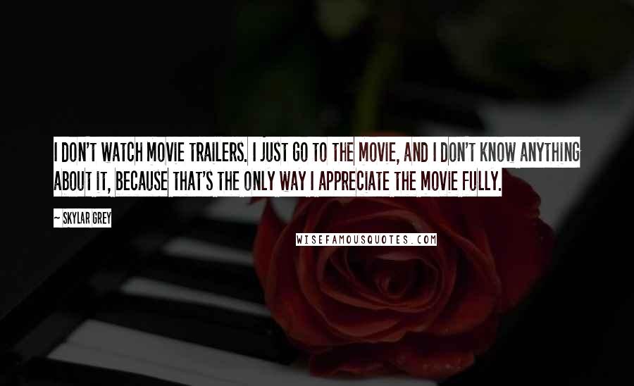 Skylar Grey Quotes: I don't watch movie trailers. I just go to the movie, and I don't know anything about it, because that's the only way I appreciate the movie fully.