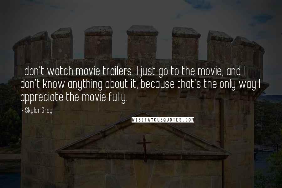 Skylar Grey Quotes: I don't watch movie trailers. I just go to the movie, and I don't know anything about it, because that's the only way I appreciate the movie fully.