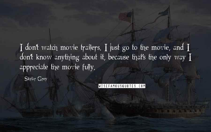 Skylar Grey Quotes: I don't watch movie trailers. I just go to the movie, and I don't know anything about it, because that's the only way I appreciate the movie fully.