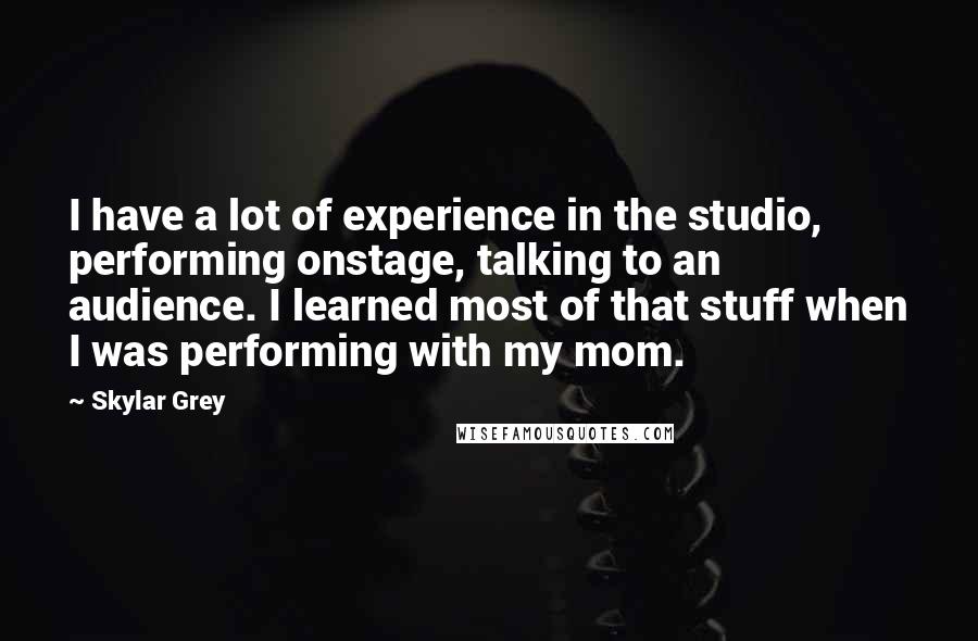 Skylar Grey Quotes: I have a lot of experience in the studio, performing onstage, talking to an audience. I learned most of that stuff when I was performing with my mom.