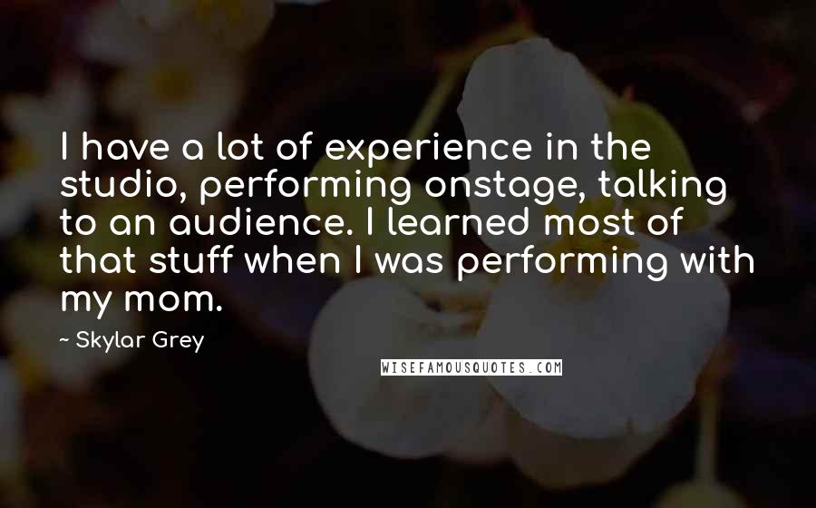 Skylar Grey Quotes: I have a lot of experience in the studio, performing onstage, talking to an audience. I learned most of that stuff when I was performing with my mom.