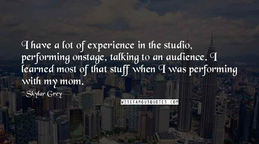 Skylar Grey Quotes: I have a lot of experience in the studio, performing onstage, talking to an audience. I learned most of that stuff when I was performing with my mom.