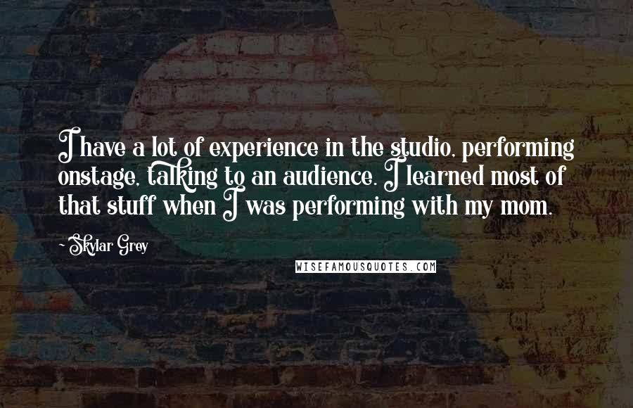 Skylar Grey Quotes: I have a lot of experience in the studio, performing onstage, talking to an audience. I learned most of that stuff when I was performing with my mom.