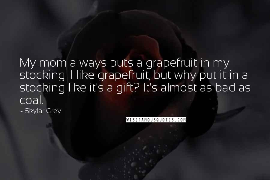 Skylar Grey Quotes: My mom always puts a grapefruit in my stocking. I like grapefruit, but why put it in a stocking like it's a gift? It's almost as bad as coal.